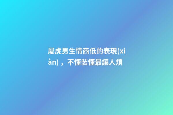 屬虎男生情商低的表現(xiàn)，不懂裝懂最讓人煩